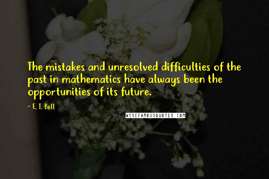 E. T. Bell Quotes: The mistakes and unresolved difficulties of the past in mathematics have always been the opportunities of its future.