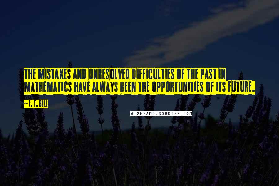 E. T. Bell Quotes: The mistakes and unresolved difficulties of the past in mathematics have always been the opportunities of its future.