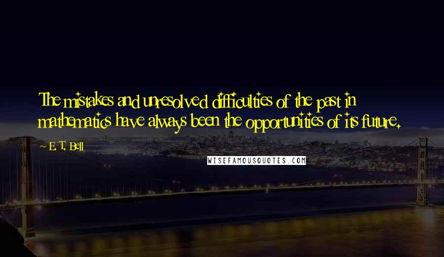 E. T. Bell Quotes: The mistakes and unresolved difficulties of the past in mathematics have always been the opportunities of its future.