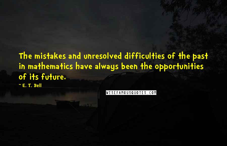 E. T. Bell Quotes: The mistakes and unresolved difficulties of the past in mathematics have always been the opportunities of its future.