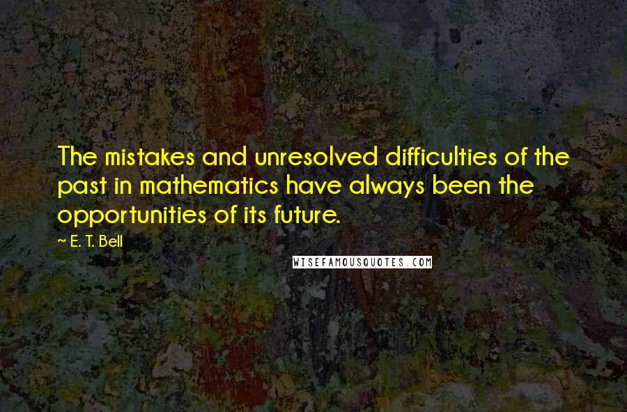 E. T. Bell Quotes: The mistakes and unresolved difficulties of the past in mathematics have always been the opportunities of its future.