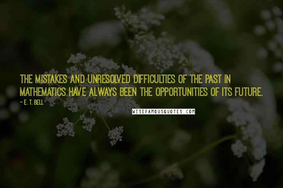 E. T. Bell Quotes: The mistakes and unresolved difficulties of the past in mathematics have always been the opportunities of its future.