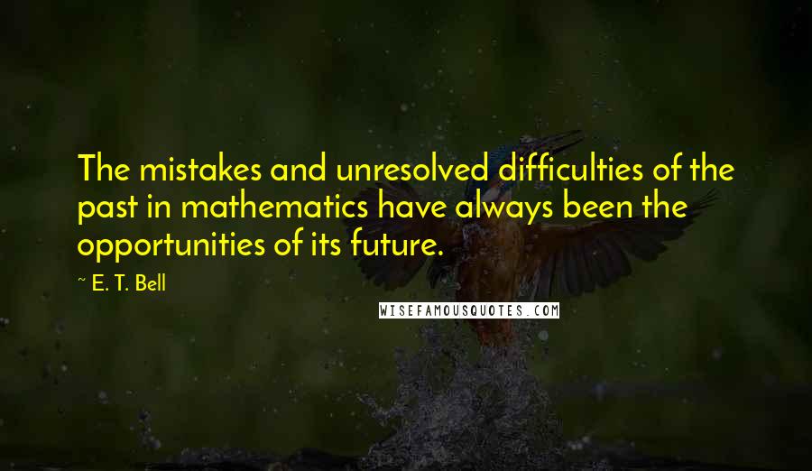 E. T. Bell Quotes: The mistakes and unresolved difficulties of the past in mathematics have always been the opportunities of its future.