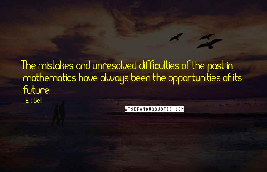 E. T. Bell Quotes: The mistakes and unresolved difficulties of the past in mathematics have always been the opportunities of its future.