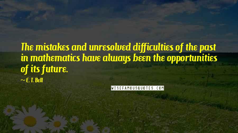 E. T. Bell Quotes: The mistakes and unresolved difficulties of the past in mathematics have always been the opportunities of its future.