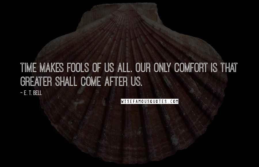 E. T. Bell Quotes: Time makes fools of us all. Our only comfort is that greater shall come after us.