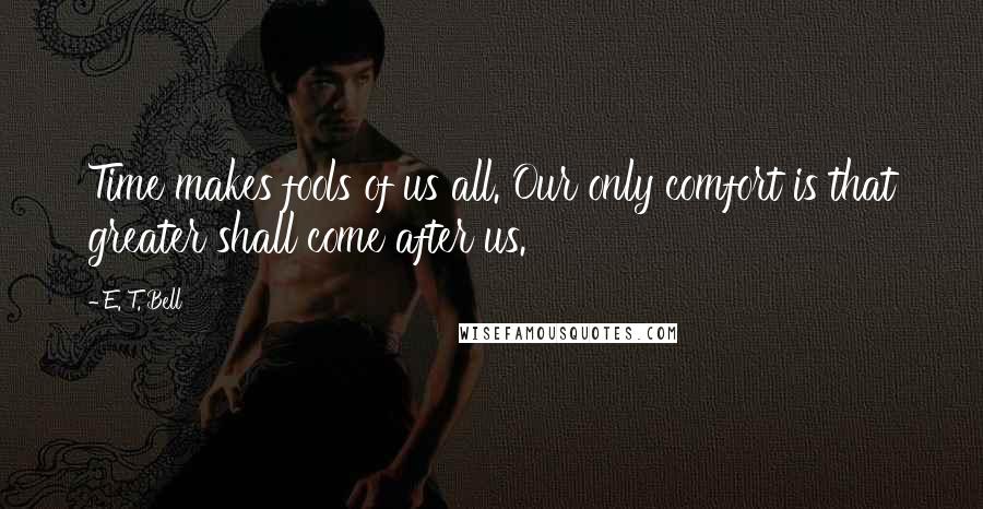 E. T. Bell Quotes: Time makes fools of us all. Our only comfort is that greater shall come after us.