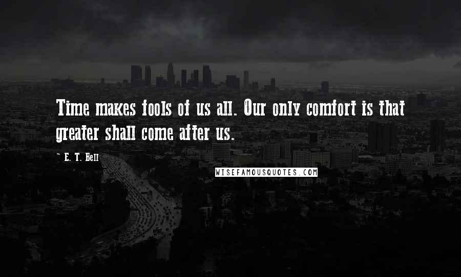 E. T. Bell Quotes: Time makes fools of us all. Our only comfort is that greater shall come after us.