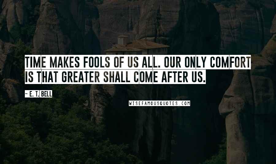 E. T. Bell Quotes: Time makes fools of us all. Our only comfort is that greater shall come after us.