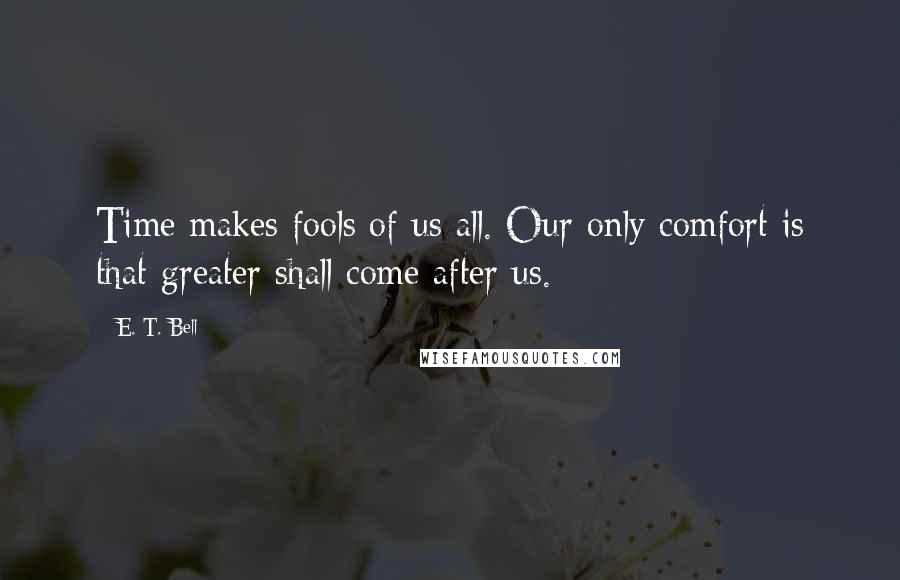 E. T. Bell Quotes: Time makes fools of us all. Our only comfort is that greater shall come after us.