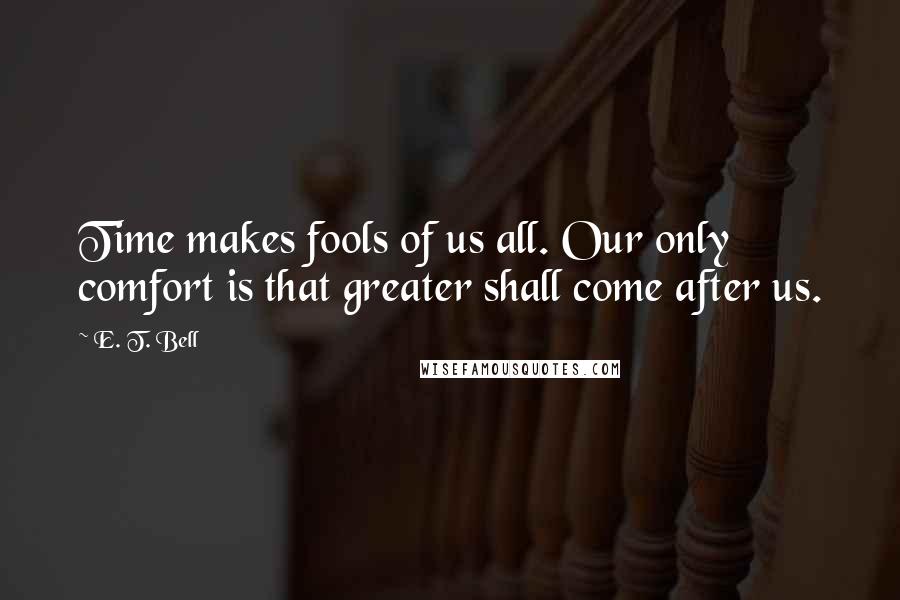 E. T. Bell Quotes: Time makes fools of us all. Our only comfort is that greater shall come after us.