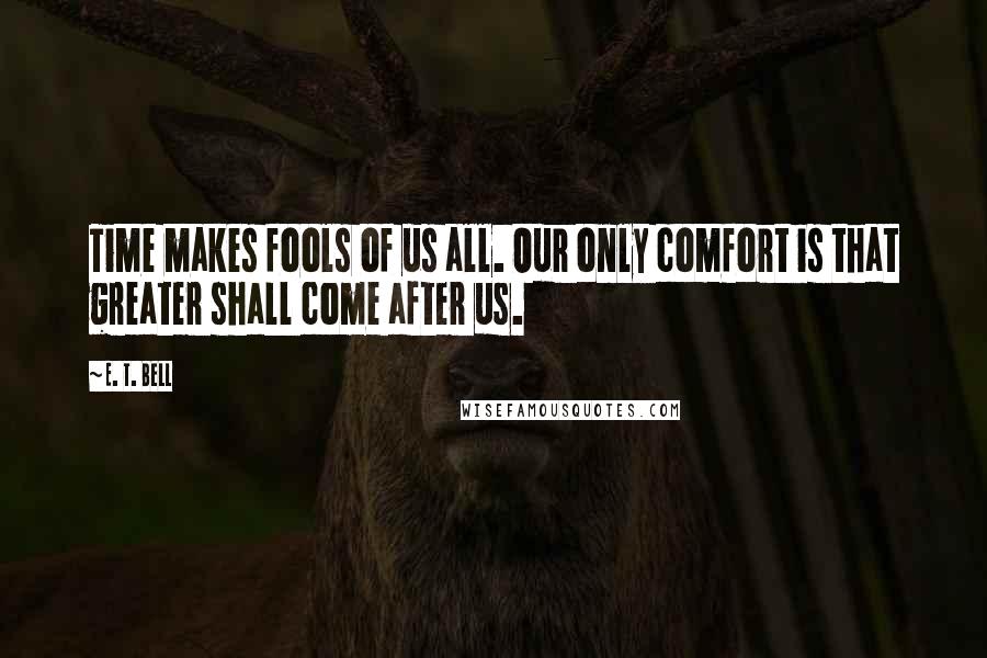 E. T. Bell Quotes: Time makes fools of us all. Our only comfort is that greater shall come after us.