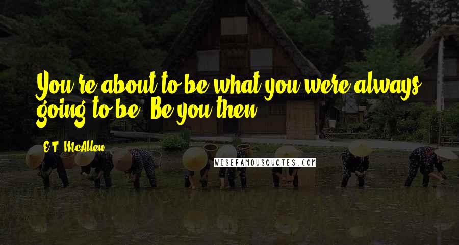 E.T. McAllen Quotes: You're about to be what you were always going to be. Be you then.