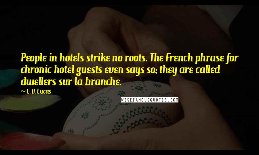 E. V. Lucas Quotes: People in hotels strike no roots. The French phrase for chronic hotel guests even says so; they are called dwellers sur la branche.