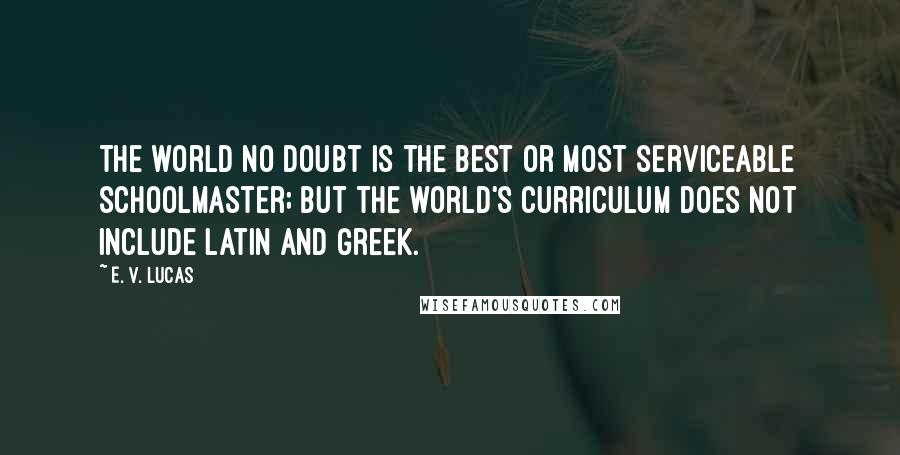 E. V. Lucas Quotes: The world no doubt is the best or most serviceable schoolmaster; but the world's curriculum does not include Latin and Greek.