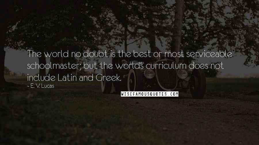 E. V. Lucas Quotes: The world no doubt is the best or most serviceable schoolmaster; but the world's curriculum does not include Latin and Greek.