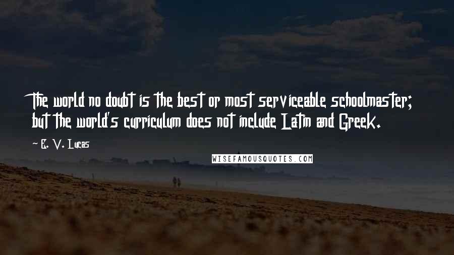 E. V. Lucas Quotes: The world no doubt is the best or most serviceable schoolmaster; but the world's curriculum does not include Latin and Greek.