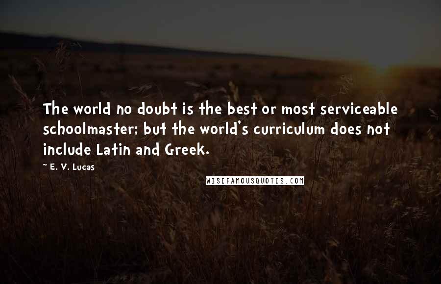 E. V. Lucas Quotes: The world no doubt is the best or most serviceable schoolmaster; but the world's curriculum does not include Latin and Greek.