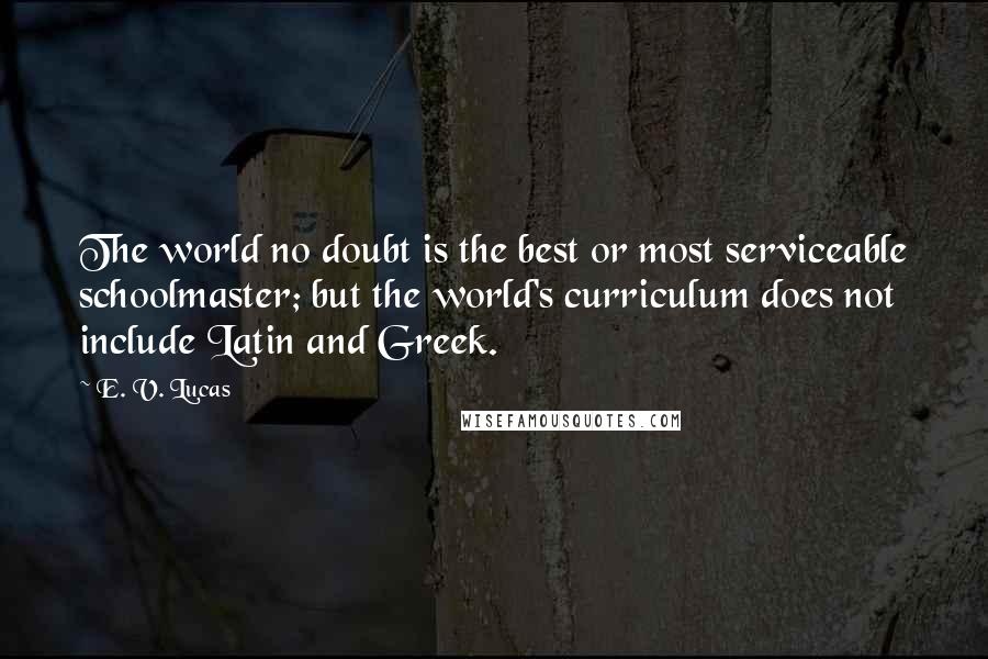 E. V. Lucas Quotes: The world no doubt is the best or most serviceable schoolmaster; but the world's curriculum does not include Latin and Greek.