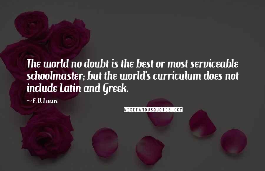E. V. Lucas Quotes: The world no doubt is the best or most serviceable schoolmaster; but the world's curriculum does not include Latin and Greek.