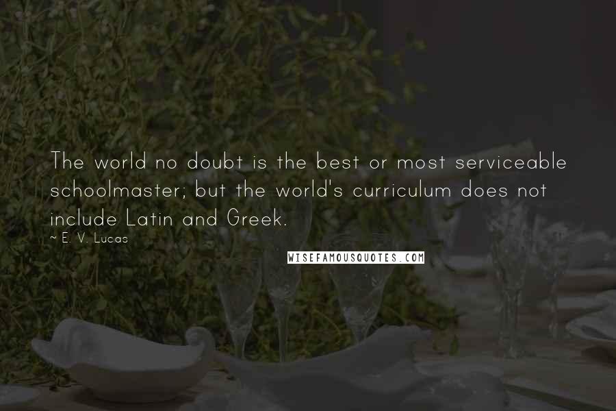E. V. Lucas Quotes: The world no doubt is the best or most serviceable schoolmaster; but the world's curriculum does not include Latin and Greek.