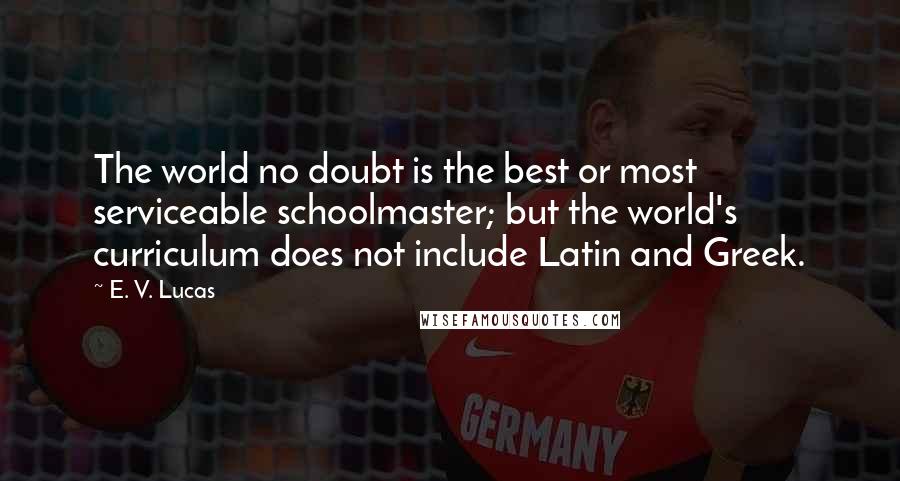 E. V. Lucas Quotes: The world no doubt is the best or most serviceable schoolmaster; but the world's curriculum does not include Latin and Greek.