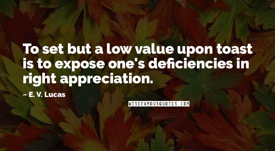 E. V. Lucas Quotes: To set but a low value upon toast is to expose one's deficiencies in right appreciation.