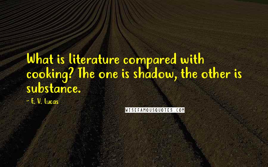 E. V. Lucas Quotes: What is literature compared with cooking? The one is shadow, the other is substance.