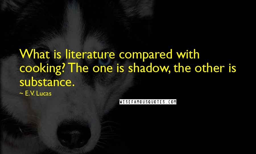 E. V. Lucas Quotes: What is literature compared with cooking? The one is shadow, the other is substance.