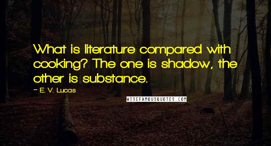 E. V. Lucas Quotes: What is literature compared with cooking? The one is shadow, the other is substance.