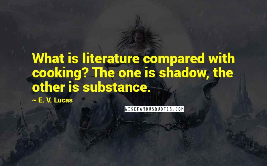 E. V. Lucas Quotes: What is literature compared with cooking? The one is shadow, the other is substance.