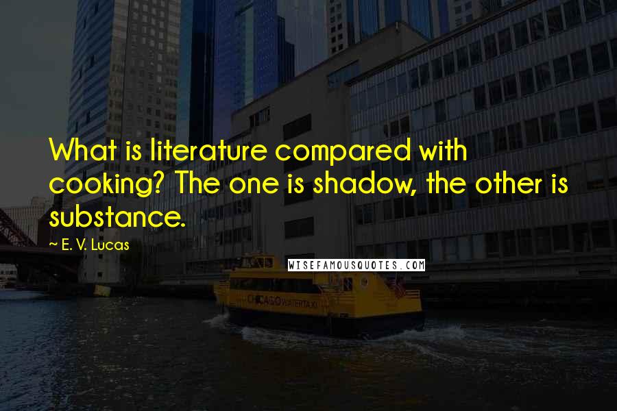 E. V. Lucas Quotes: What is literature compared with cooking? The one is shadow, the other is substance.