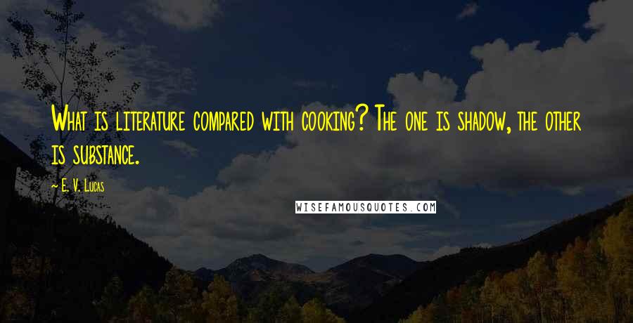 E. V. Lucas Quotes: What is literature compared with cooking? The one is shadow, the other is substance.