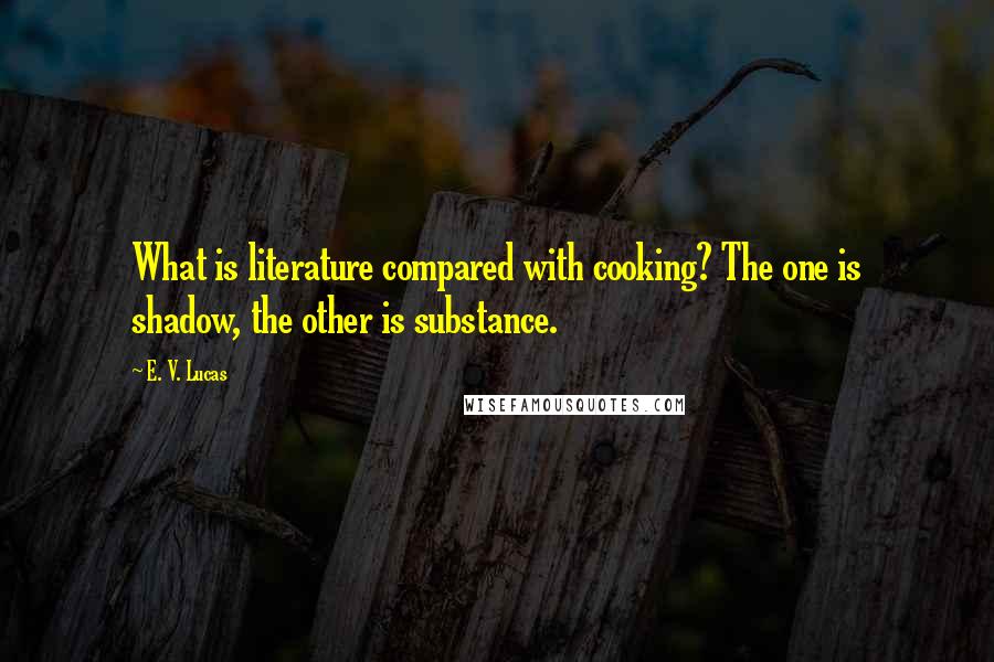 E. V. Lucas Quotes: What is literature compared with cooking? The one is shadow, the other is substance.