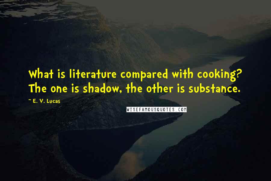 E. V. Lucas Quotes: What is literature compared with cooking? The one is shadow, the other is substance.