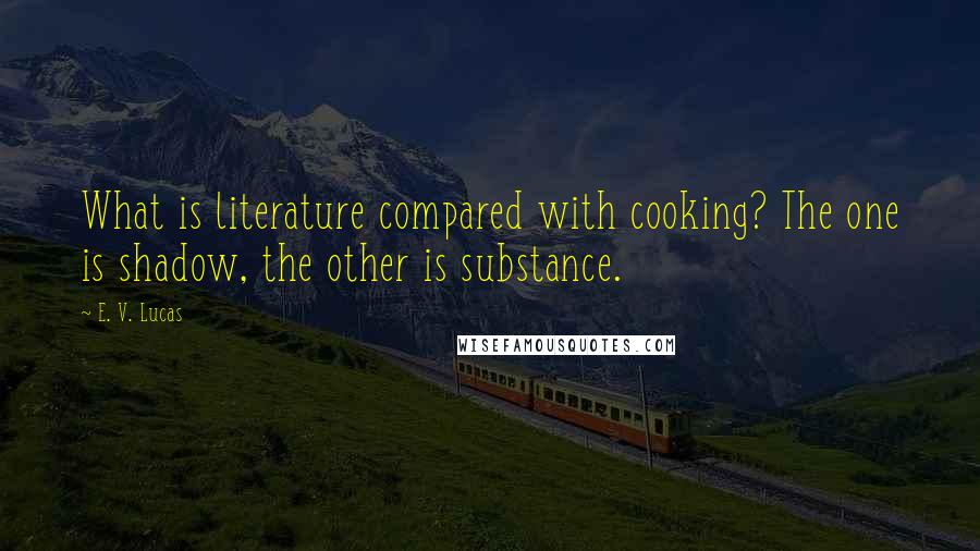 E. V. Lucas Quotes: What is literature compared with cooking? The one is shadow, the other is substance.