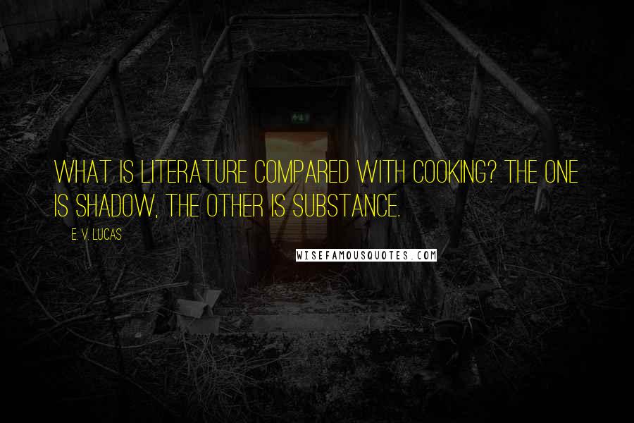 E. V. Lucas Quotes: What is literature compared with cooking? The one is shadow, the other is substance.