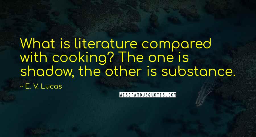 E. V. Lucas Quotes: What is literature compared with cooking? The one is shadow, the other is substance.