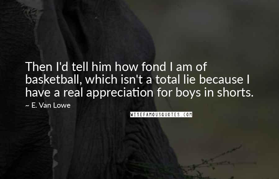 E. Van Lowe Quotes: Then I'd tell him how fond I am of basketball, which isn't a total lie because I have a real appreciation for boys in shorts.