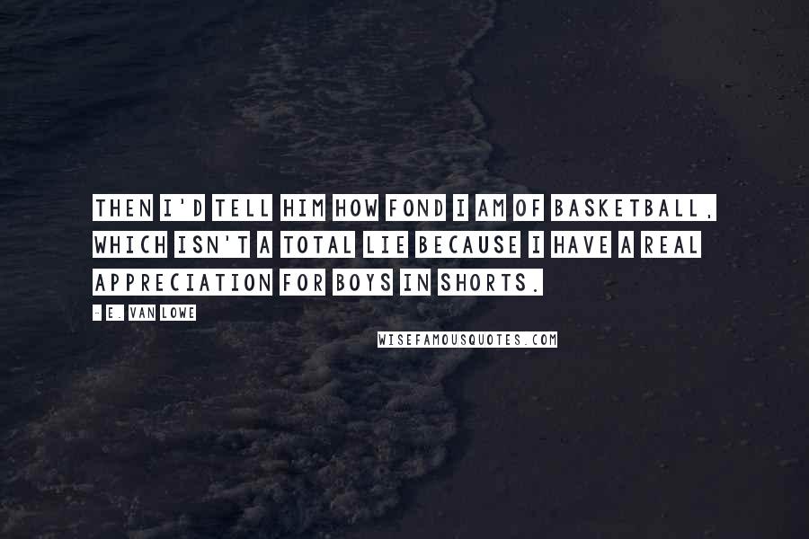E. Van Lowe Quotes: Then I'd tell him how fond I am of basketball, which isn't a total lie because I have a real appreciation for boys in shorts.