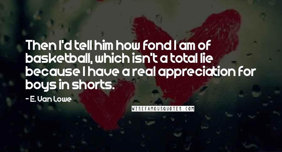 E. Van Lowe Quotes: Then I'd tell him how fond I am of basketball, which isn't a total lie because I have a real appreciation for boys in shorts.