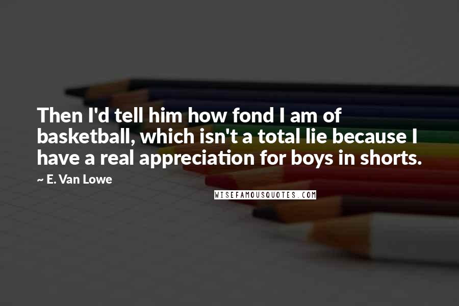 E. Van Lowe Quotes: Then I'd tell him how fond I am of basketball, which isn't a total lie because I have a real appreciation for boys in shorts.