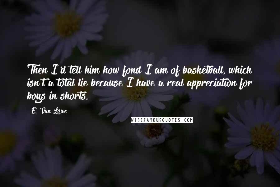 E. Van Lowe Quotes: Then I'd tell him how fond I am of basketball, which isn't a total lie because I have a real appreciation for boys in shorts.