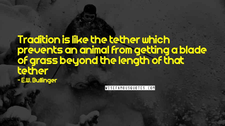 E.W. Bullinger Quotes: Tradition is like the tether which prevents an animal from getting a blade of grass beyond the length of that tether