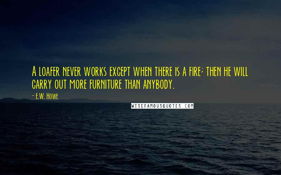 E.W. Howe Quotes: A loafer never works except when there is a fire; then he will carry out more furniture than anybody.