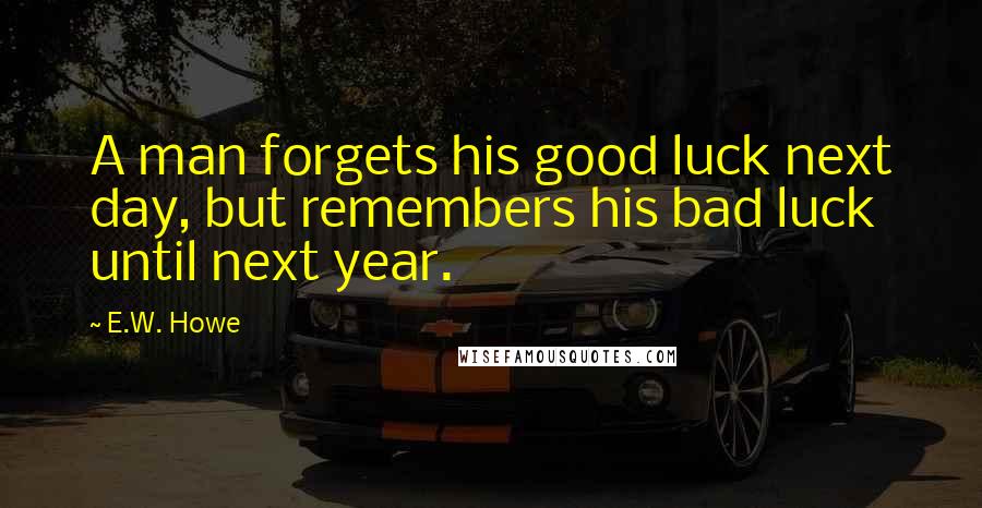 E.W. Howe Quotes: A man forgets his good luck next day, but remembers his bad luck until next year.