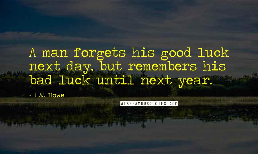 E.W. Howe Quotes: A man forgets his good luck next day, but remembers his bad luck until next year.