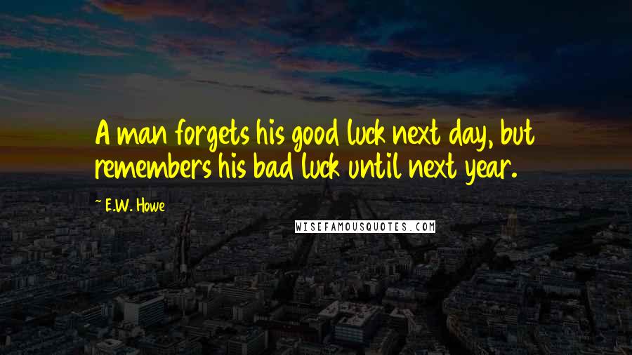 E.W. Howe Quotes: A man forgets his good luck next day, but remembers his bad luck until next year.