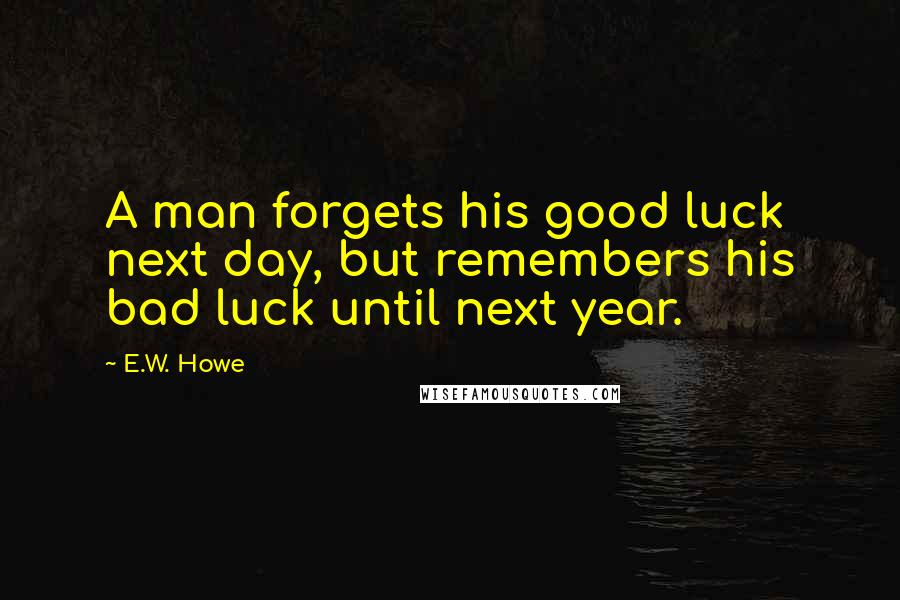 E.W. Howe Quotes: A man forgets his good luck next day, but remembers his bad luck until next year.