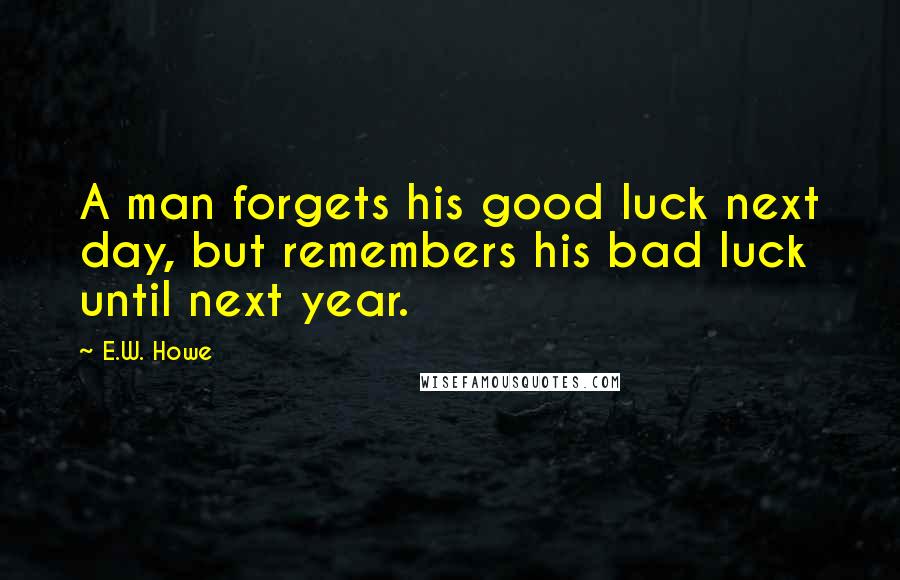 E.W. Howe Quotes: A man forgets his good luck next day, but remembers his bad luck until next year.